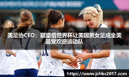 美足协CEO：期望借世界杯让美国男女足成全美最受欢迎运动队